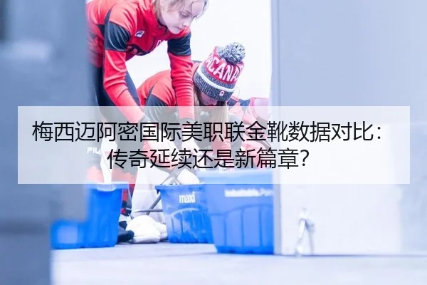 梅西迈阿密国际美职联金靴数据对比：传奇延续还是新篇章？