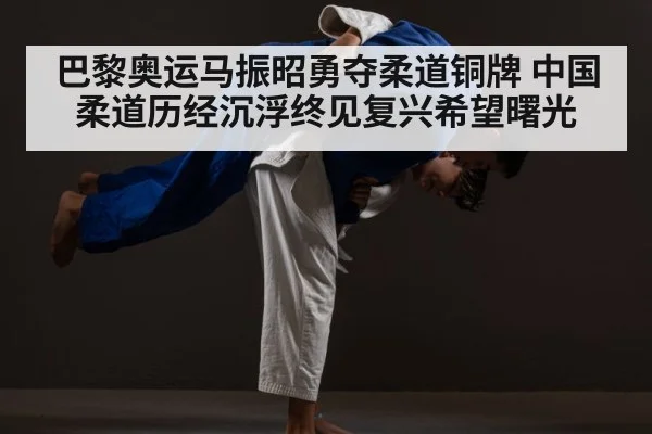 巴黎奥运马振昭勇夺柔道铜牌 中国柔道历经沉浮终见复兴希望曙光