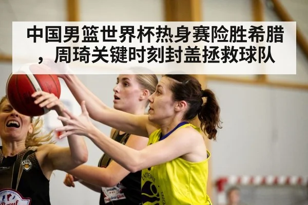 中国男篮世界杯热身赛险胜希腊，周琦关键时刻封盖拯救球队