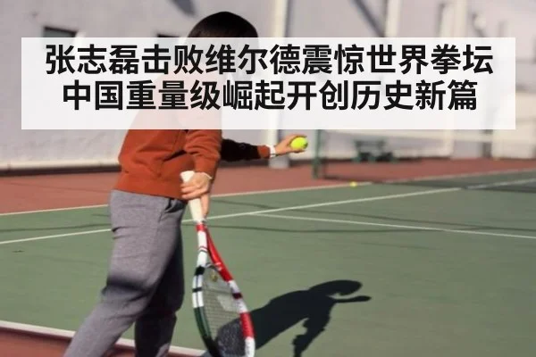 张志磊击败维尔德震惊世界拳坛中国重量级崛起开创历史新篇